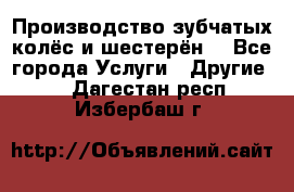 Производство зубчатых колёс и шестерён. - Все города Услуги » Другие   . Дагестан респ.,Избербаш г.